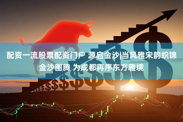 配资一流股票配资门户 源启金沙|当风雅宋韵织锦金沙图腾 为成都再序东方雅境