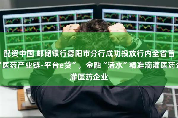 配资中国 邮储银行德阳市分行成功投放行内全省首笔“医药产业链-平台e贷”，金融“活水”精准滴灌医药企业