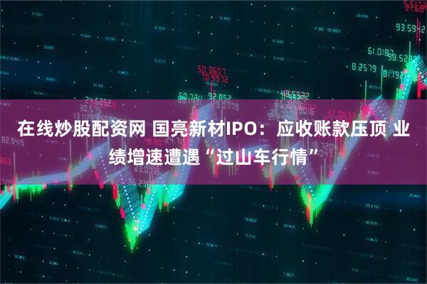 在线炒股配资网 国亮新材IPO：应收账款压顶 业绩增速遭遇“过山车行情”