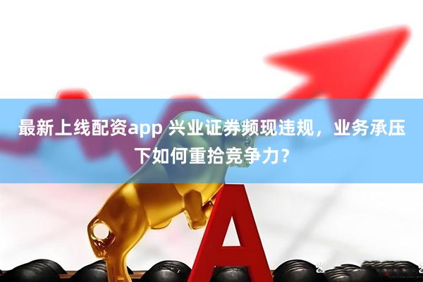 最新上线配资app 兴业证券频现违规，业务承压下如何重拾竞争力？