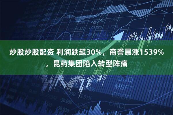 炒股炒股配资 利润跌超30%，商誉暴涨1539%，昆药集团陷入转型阵痛