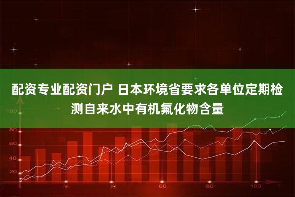 配资专业配资门户 日本环境省要求各单位定期检测自来水中有机氟化物含量