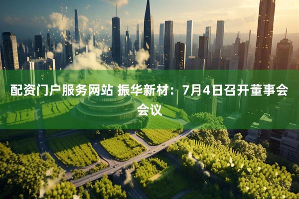配资门户服务网站 振华新材：7月4日召开董事会会议