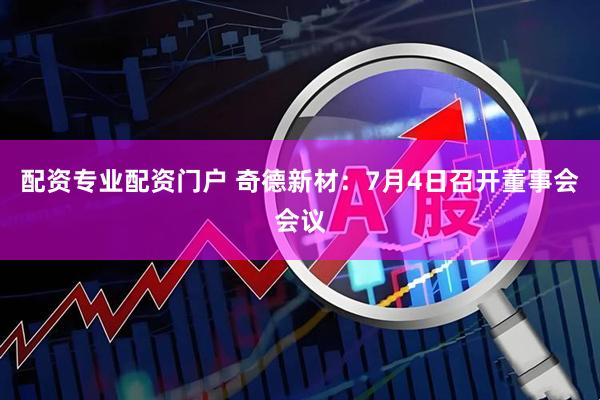 配资专业配资门户 奇德新材：7月4日召开董事会会议