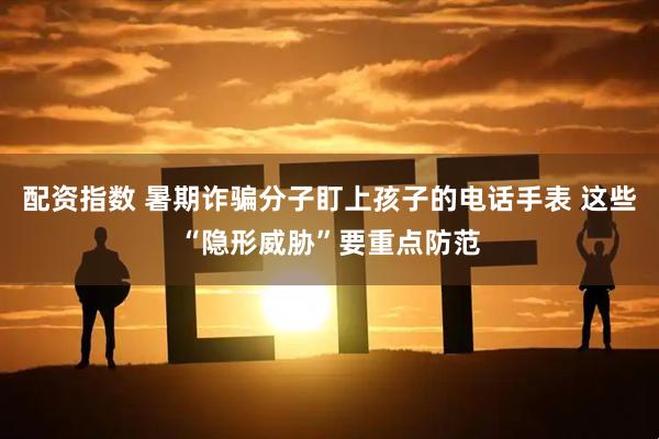 配资指数 暑期诈骗分子盯上孩子的电话手表 这些“隐形威胁”要重点防范