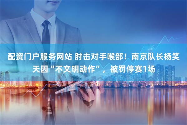 配资门户服务网站 肘击对手喉部！南京队长杨笑天因“不文明动作”，被罚停赛1场