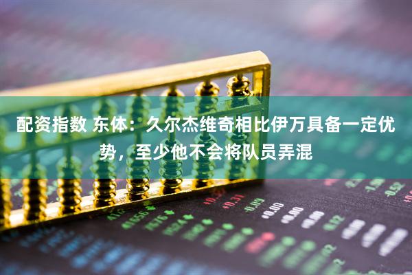配资指数 东体：久尔杰维奇相比伊万具备一定优势，至少他不会将队员弄混