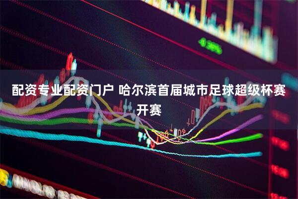 配资专业配资门户 哈尔滨首届城市足球超级杯赛开赛