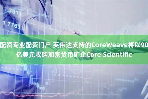 配资专业配资门户 英伟达支持的CoreWeave将以90亿美元收购加密货币矿企Core Scientific