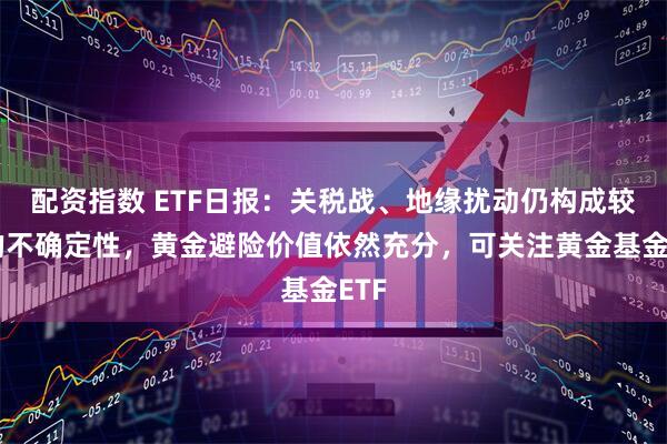配资指数 ETF日报：关税战、地缘扰动仍构成较大的不确定性，黄金避险价值依然充分，可关注黄金基金ETF