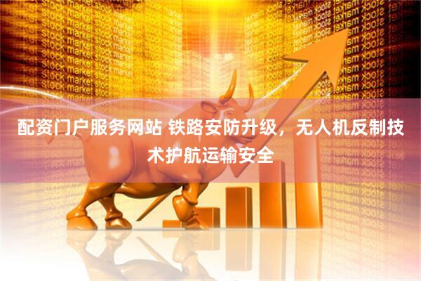 配资门户服务网站 铁路安防升级，无人机反制技术护航运输安全