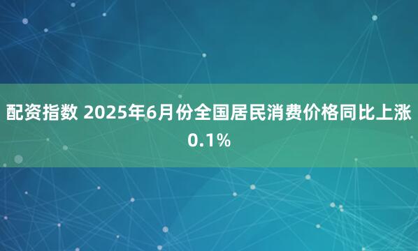 配资指数 2025年6月份全国居民消费价格同比上涨0.1%