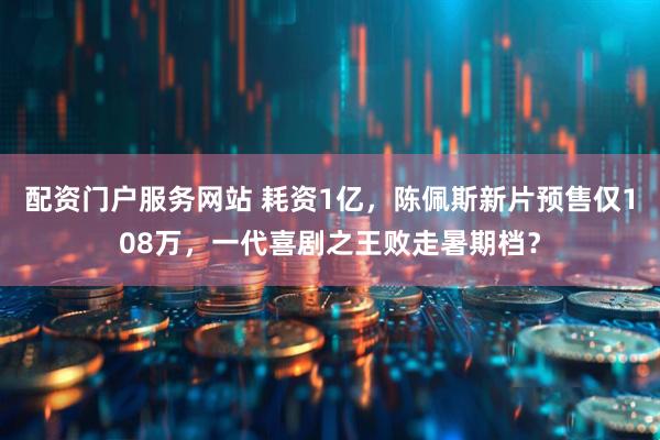 配资门户服务网站 耗资1亿，陈佩斯新片预售仅108万，一代喜剧之王败走暑期档？