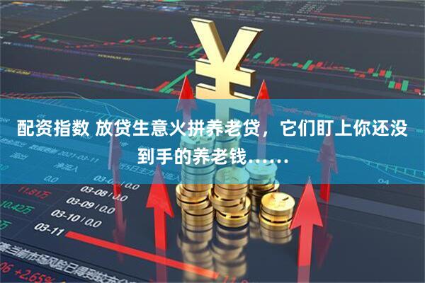 配资指数 放贷生意火拼养老贷，它们盯上你还没到手的养老钱……