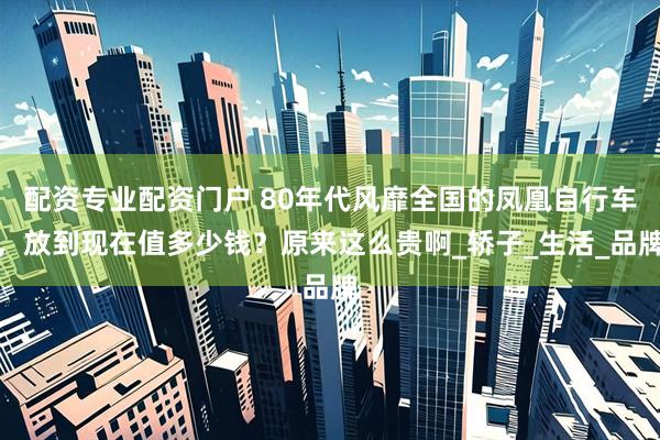 配资专业配资门户 80年代风靡全国的凤凰自行车，放到现在值多少钱？原来这么贵啊_轿子_生活_品牌