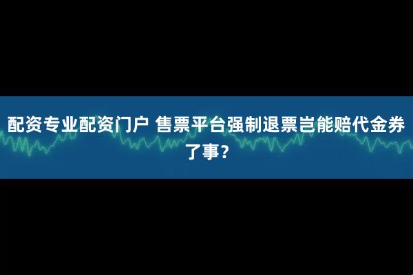 配资专业配资门户 售票平台强制退票岂能赔代金券了事？