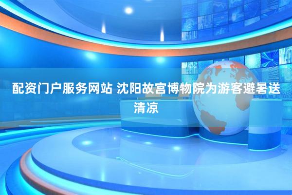 配资门户服务网站 沈阳故宫博物院为游客避暑送清凉