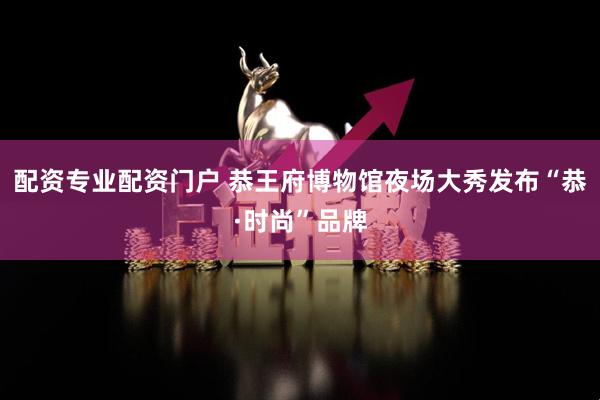 配资专业配资门户 恭王府博物馆夜场大秀发布“恭·时尚”品牌