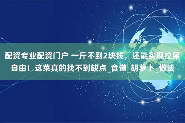 配资专业配资门户 一斤不到2块钱，还能实现拉屎自由！这菜真的找不到缺点_食谱_胡萝卜_做法