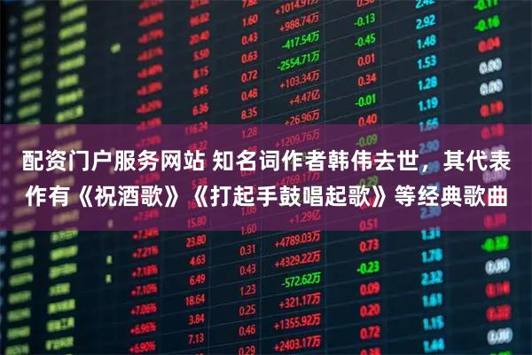 配资门户服务网站 知名词作者韩伟去世，其代表作有《祝酒歌》《打起手鼓唱起歌》等经典歌曲