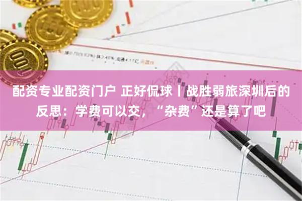 配资专业配资门户 正好侃球丨战胜弱旅深圳后的反思：学费可以交，“杂费”还是算了吧