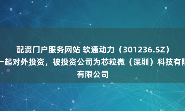 配资门户服务网站 软通动力（301236.SZ）新增一起对外投资，被投资公司为芯粒微（深圳）科技有限公司