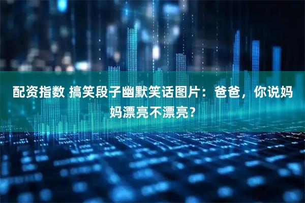 配资指数 搞笑段子幽默笑话图片：爸爸，你说妈妈漂亮不漂亮？