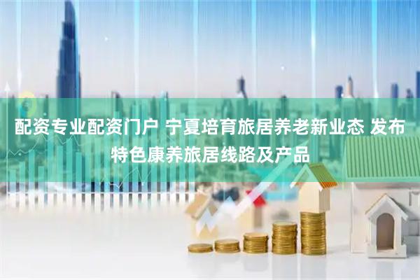 配资专业配资门户 宁夏培育旅居养老新业态 发布特色康养旅居线路及产品