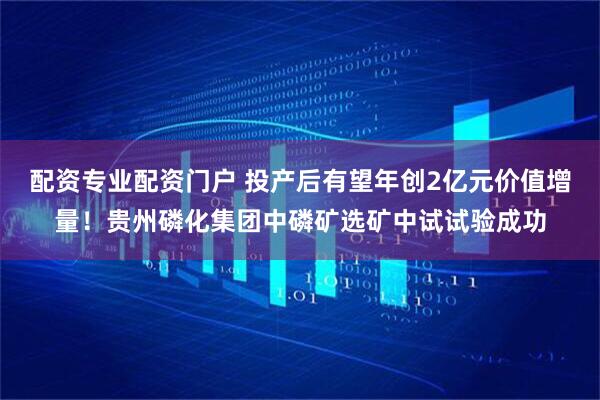 配资专业配资门户 投产后有望年创2亿元价值增量！贵州磷化集团中磷矿选矿中试试验成功