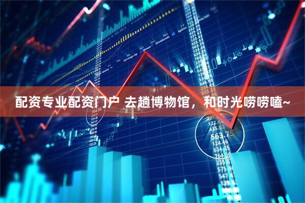 配资专业配资门户 去趟博物馆，和时光唠唠嗑~