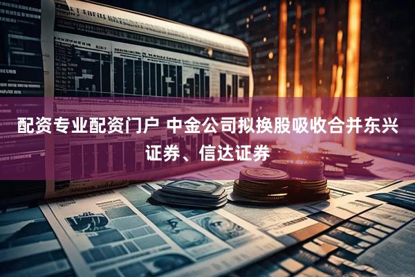 配资专业配资门户 中金公司拟换股吸收合并东兴证券、信达证券