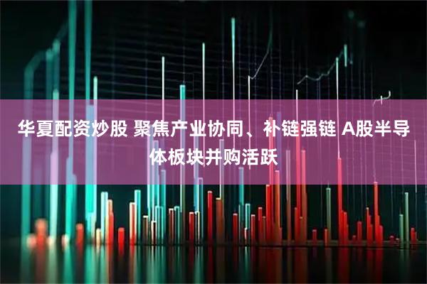 华夏配资炒股 聚焦产业协同、补链强链 A股半导体板块并购活跃