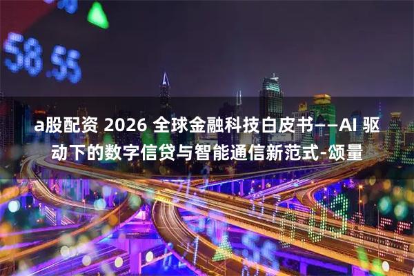 a股配资 2026 全球金融科技白皮书——AI 驱动下的数字信贷与智能通信新范式-颂量