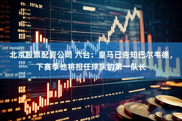 北京股票配资公司 六台：皇马已告知巴尔韦德，下赛季他将担任球队的第一队长